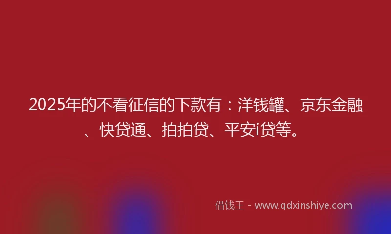 2025年的不看征信的下款有：洋钱罐、京东金融、快贷通、拍拍贷、平安i贷等。