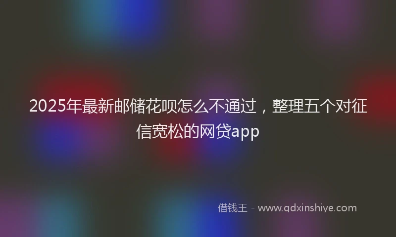 2025年最新邮储花呗怎么不通过，整理五个对征信宽松的网贷app