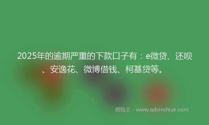 2025年的逾期严重的下款口子有：e微贷、还呗、安逸花、微博借钱、柯基贷等。