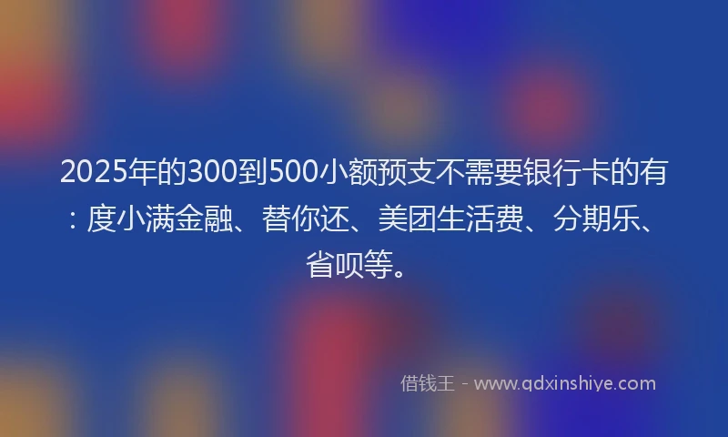 2025年的300到500小额预支不需要银行卡的有：度小满金融、替你还、美团生活费、分期乐、省呗等。