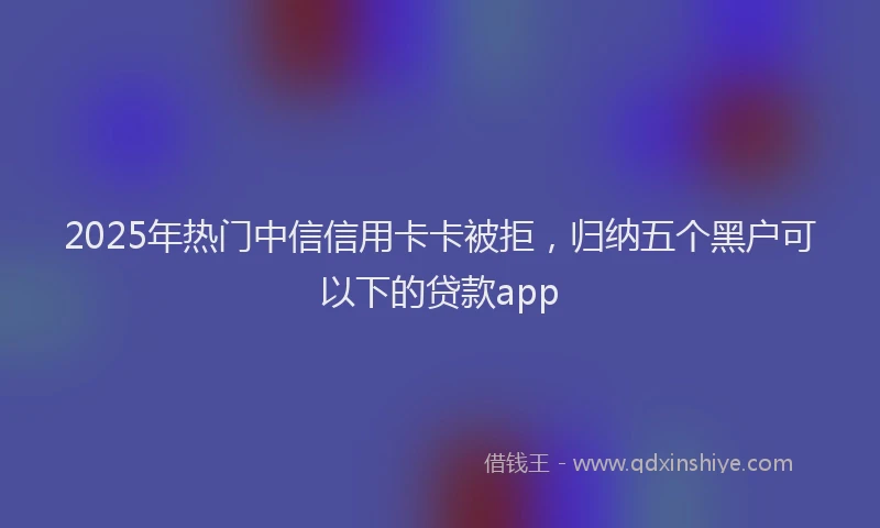 2025年热门中信信用卡卡被拒，归纳五个黑户可以下的贷款app