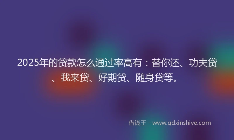 2025年的贷款怎么通过率高有：替你还、功夫贷、我来贷、好期贷、随身贷等。