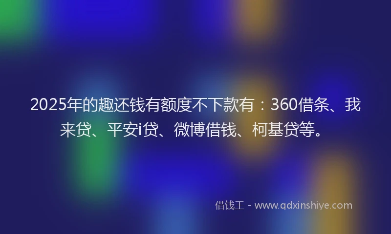 2025年的趣还钱有额度不下款有：360借条、我来贷、平安i贷、微博借钱、柯基贷等。