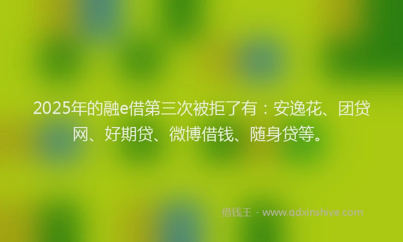 2025年的融e借第三次被拒了有：安逸花、团贷网、好期贷、微博借钱、随身贷等。