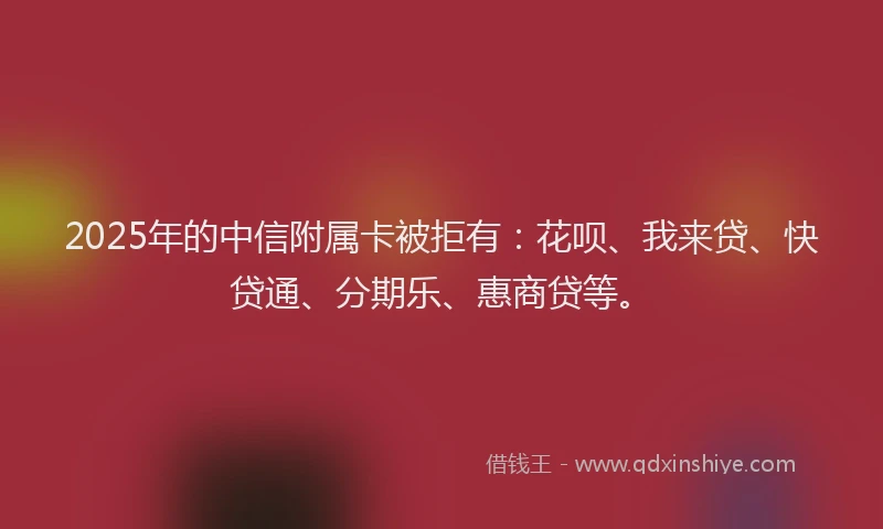 2025年的中信附属卡被拒有：花呗、我来贷、快贷通、分期乐、惠商贷等。