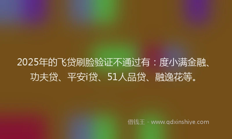 2025年的飞贷刷脸验证不通过有：度小满金融、功夫贷、平安i贷、51人品贷、融逸花等。
