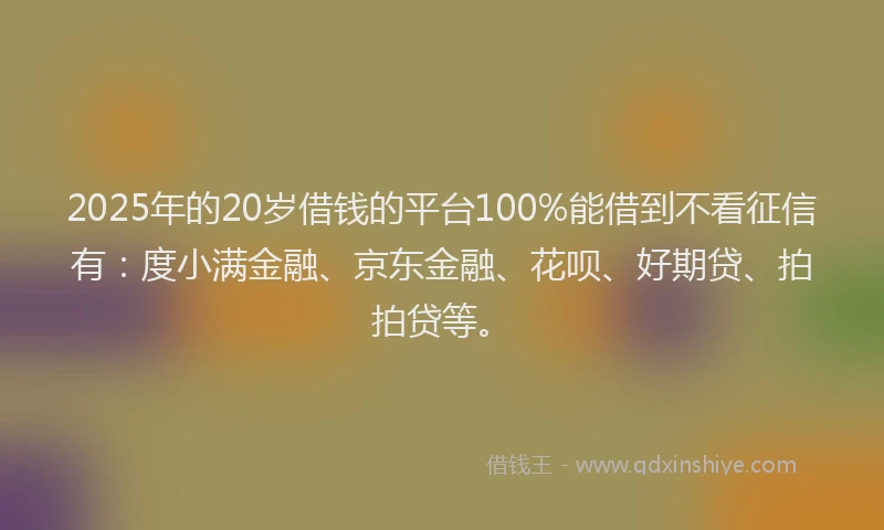 2025年的20岁借钱的平台100%能借到不看征信有：度小满金融、京东金融、花呗、好期贷、拍拍贷等。