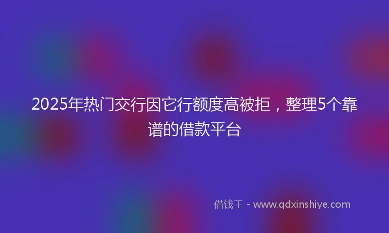 2025年热门交行因它行额度高被拒，整理5个靠谱的借款平台