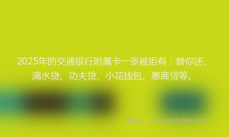 2025年的交通银行附属卡一张被拒有：替你还、滴水贷、功夫贷、小花钱包、惠商贷等。
