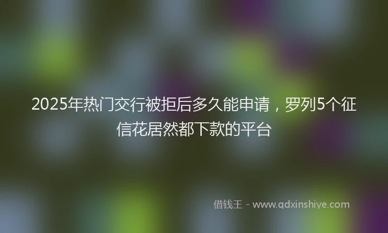 2025年热门交行被拒后多久能申请，罗列5个征信花居然都下款的平台