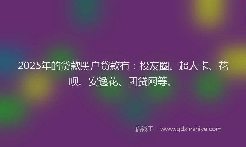 2025年的贷款黑户贷款有：投友圈、超人卡、花呗、安逸花、团贷网等。