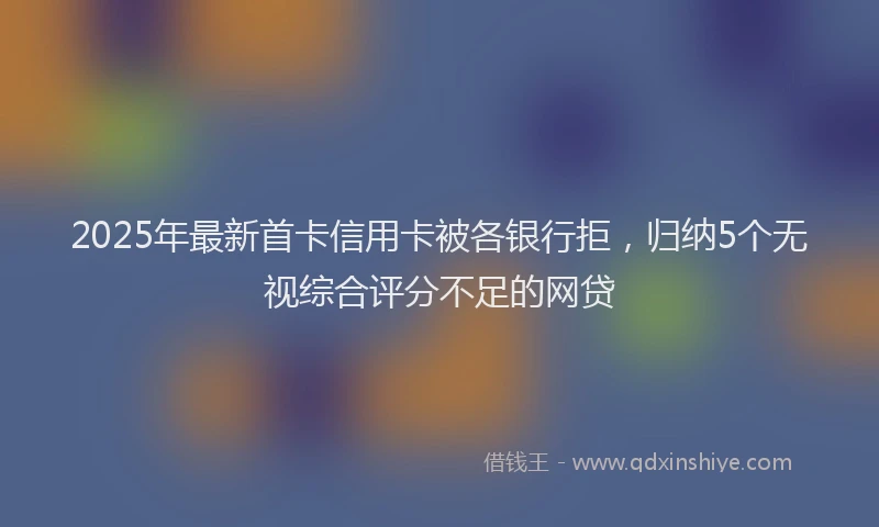 2025年最新首卡信用卡被各银行拒，归纳5个无视综合评分不足的网贷