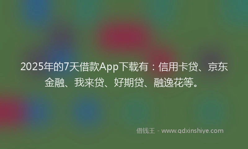 2025年的7天借款App下载有：信用卡贷、京东金融、我来贷、好期贷、融逸花等。