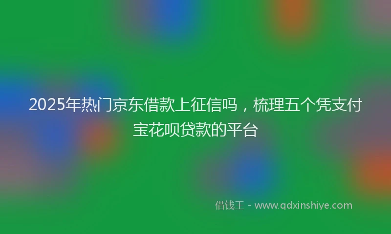 2025年热门京东借款上征信吗，梳理五个凭支付宝花呗贷款的平台