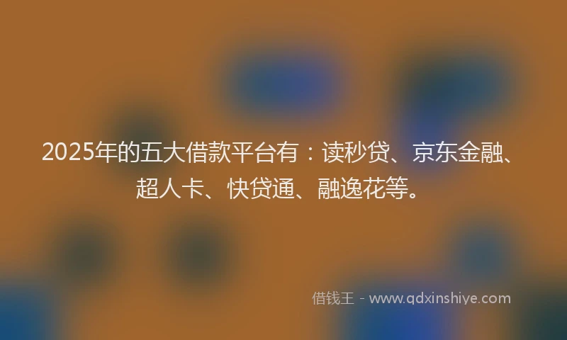 2025年的五大借款平台有：读秒贷、京东金融、超人卡、快贷通、融逸花等。