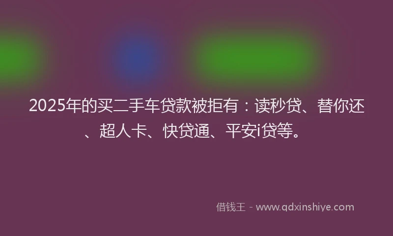 2025年的买二手车贷款被拒有：读秒贷、替你还、超人卡、快贷通、平安i贷等。