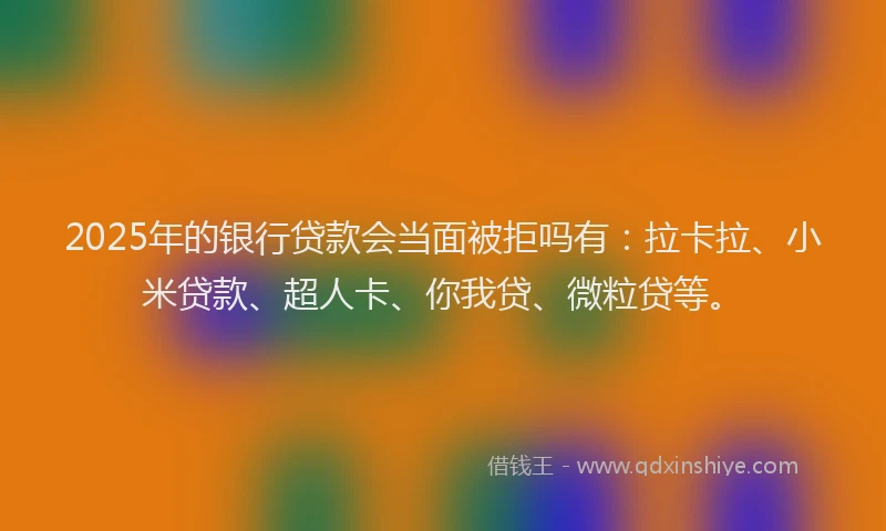 2025年的银行贷款会当面被拒吗有：拉卡拉、小米贷款、超人卡、你我贷、微粒贷等。