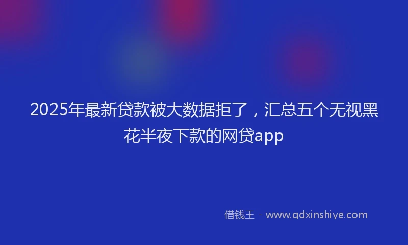2025年最新贷款被大数据拒了，汇总五个无视黑花半夜下款的网贷app