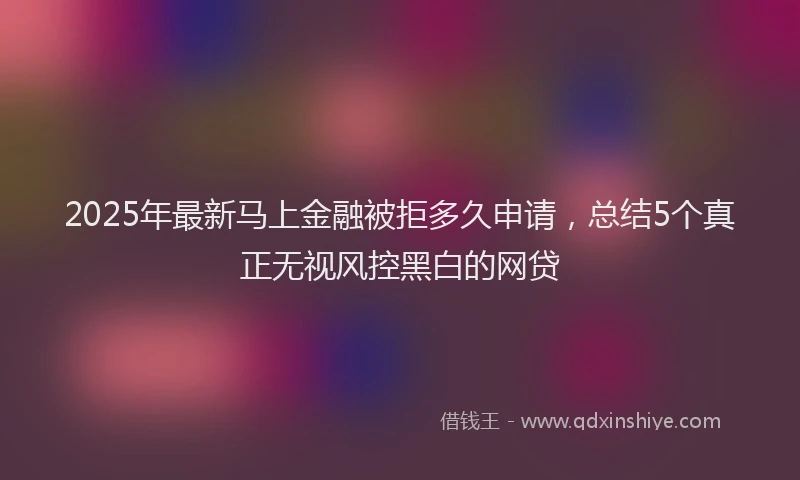 2025年最新马上金融被拒多久申请，总结5个真正无视风控黑白的网贷
