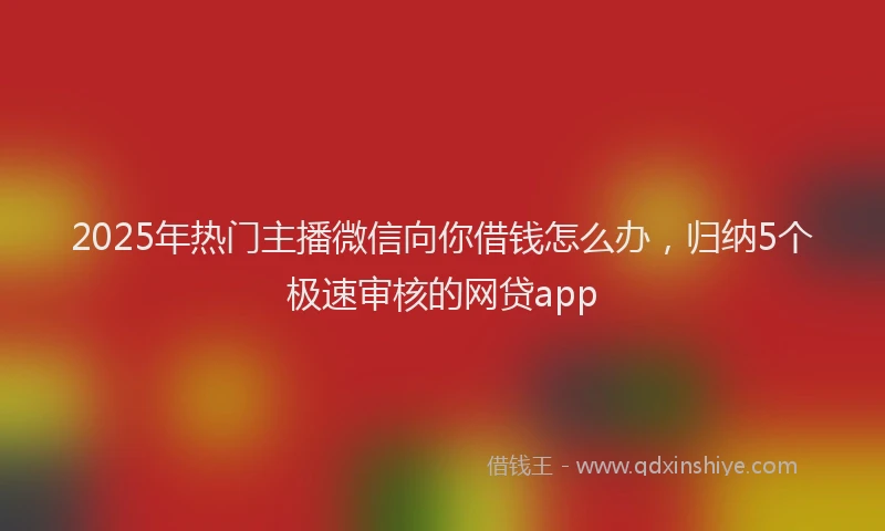 2025年热门主播微信向你借钱怎么办，归纳5个极速审核的网贷app
