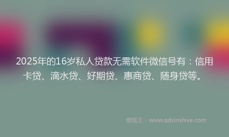 2025年的16岁私人贷款无需软件微信号有：信用卡贷、滴水贷、好期贷、惠商贷、随身贷等。
