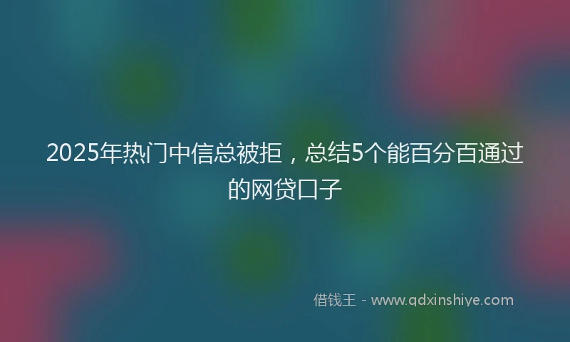 2025年热门中信总被拒，总结5个能百分百通过的网贷口子