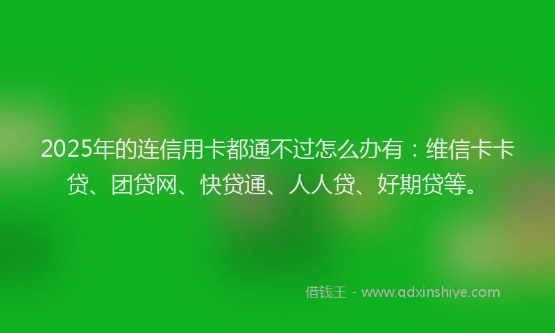 2025年的连信用卡都通不过怎么办有：维信卡卡贷、团贷网、快贷通、人人贷、好期贷等。