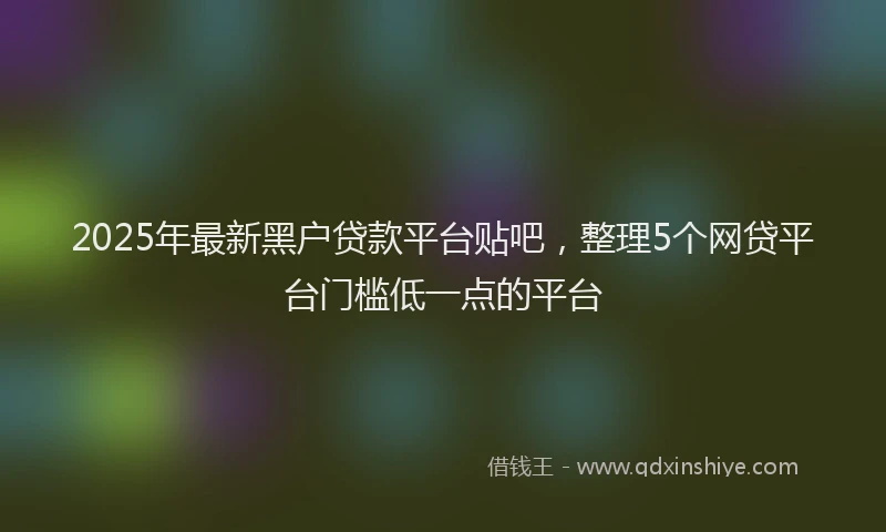 2025年最新黑户贷款平台贴吧，整理5个网贷平台门槛低一点的平台