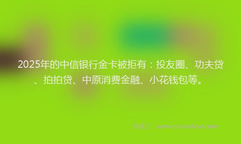 2025年的中信银行金卡被拒有：投友圈、功夫贷、拍拍贷、中原消费金融、小花钱包等。