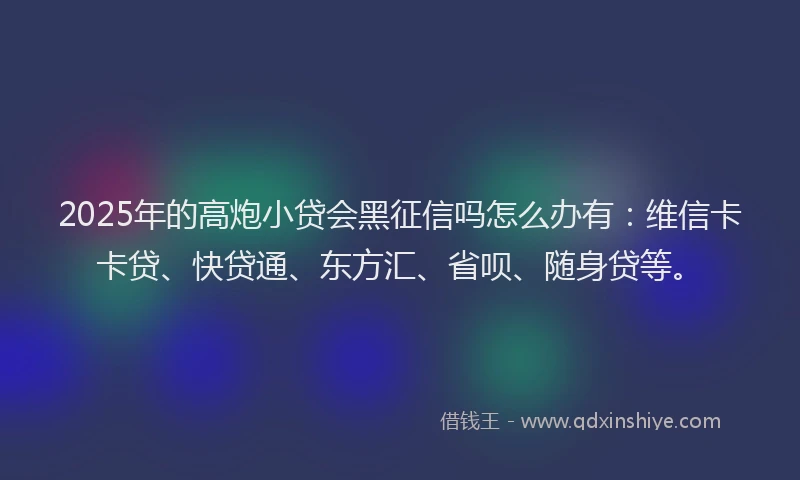 2025年的高炮小贷会黑征信吗怎么办有：维信卡卡贷、快贷通、东方汇、省呗、随身贷等。