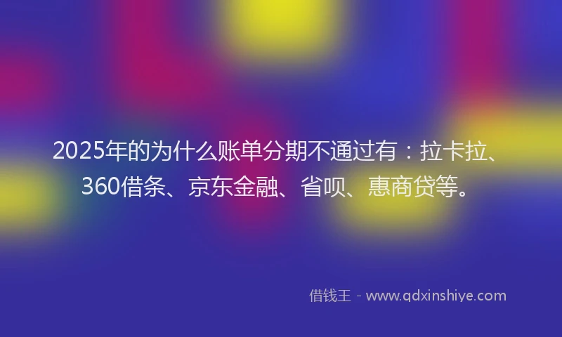 2025年的为什么账单分期不通过有：拉卡拉、360借条、京东金融、省呗、惠商贷等。