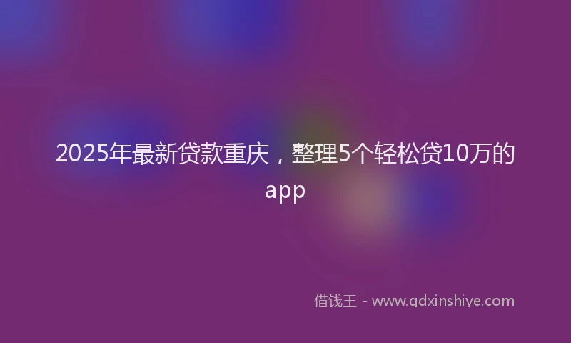 2025年最新贷款重庆，整理5个轻松贷10万的app