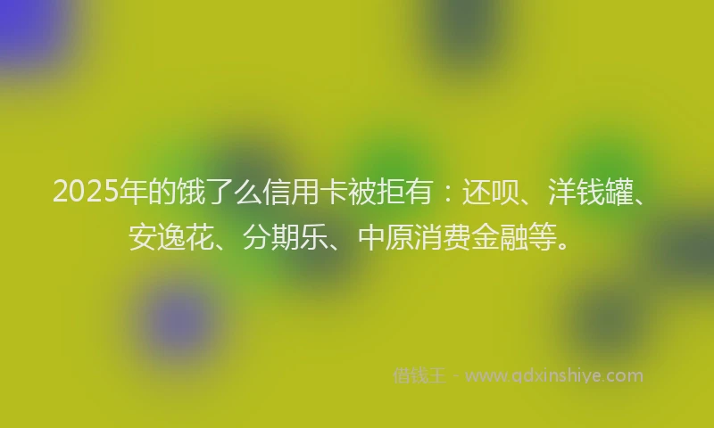 2025年的饿了么信用卡被拒有：还呗、洋钱罐、安逸花、分期乐、中原消费金融等。