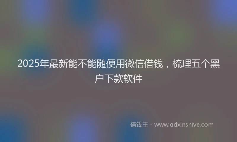 2025年最新能不能随便用微信借钱，梳理五个黑户下款软件