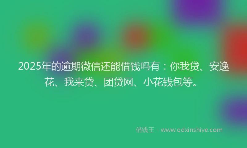 2025年的逾期微信还能借钱吗有：你我贷、安逸花、我来贷、团贷网、小花钱包等。