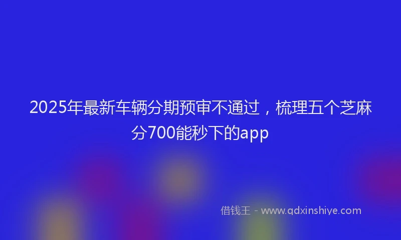 2025年最新车辆分期预审不通过，梳理五个芝麻分700能秒下的app