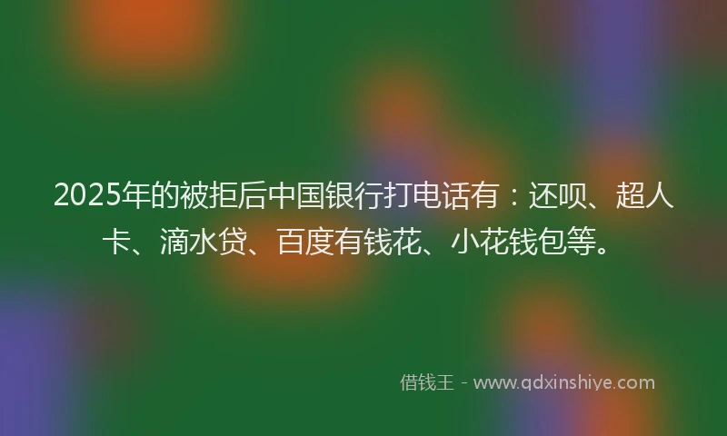 2025年的被拒后中国银行打电话有：还呗、超人卡、滴水贷、百度有钱花、小花钱包等。