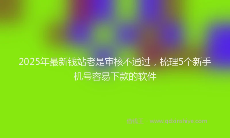 2025年最新钱站老是审核不通过，梳理5个新手机号容易下款的软件