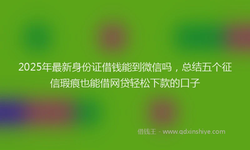 2025年最新身份证借钱能到微信吗，总结五个征信瑕疵也能借网贷轻松下款的口子