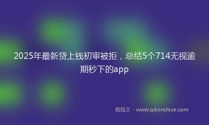 2025年最新贷上钱初审被拒，总结5个714无视逾期秒下的app