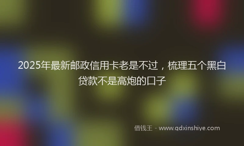 2025年最新邮政信用卡老是不过，梳理五个黑白贷款不是高炮的口子