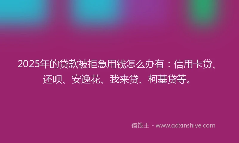 2025年的贷款被拒急用钱怎么办有：信用卡贷、还呗、安逸花、我来贷、柯基贷等。