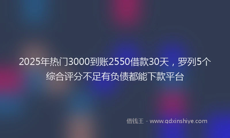 2025年热门3000到账2550借款30天，罗列5个综合评分不足有负债都能下款平台