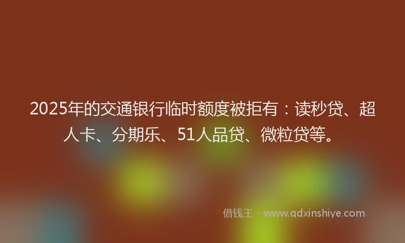 2025年的交通银行临时额度被拒有：读秒贷、超人卡、分期乐、51人品贷、微粒贷等。