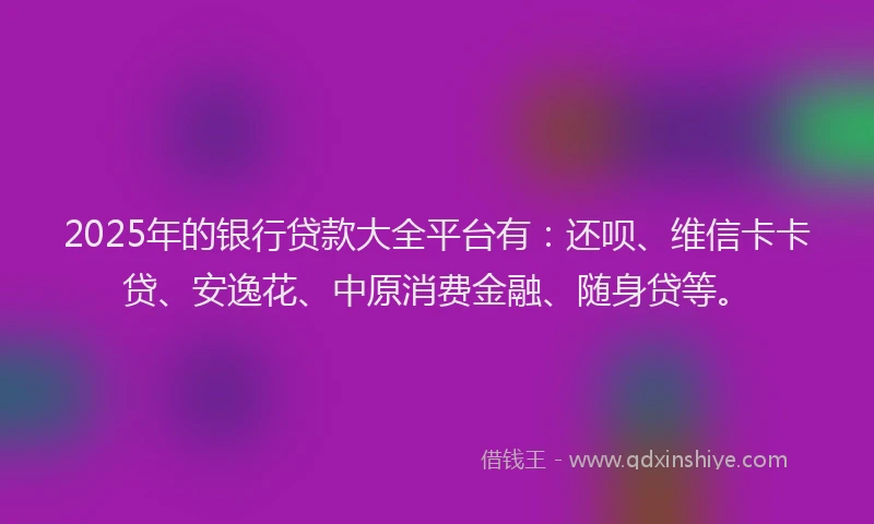 2025年的银行贷款大全平台有：还呗、维信卡卡贷、安逸花、中原消费金融、随身贷等。