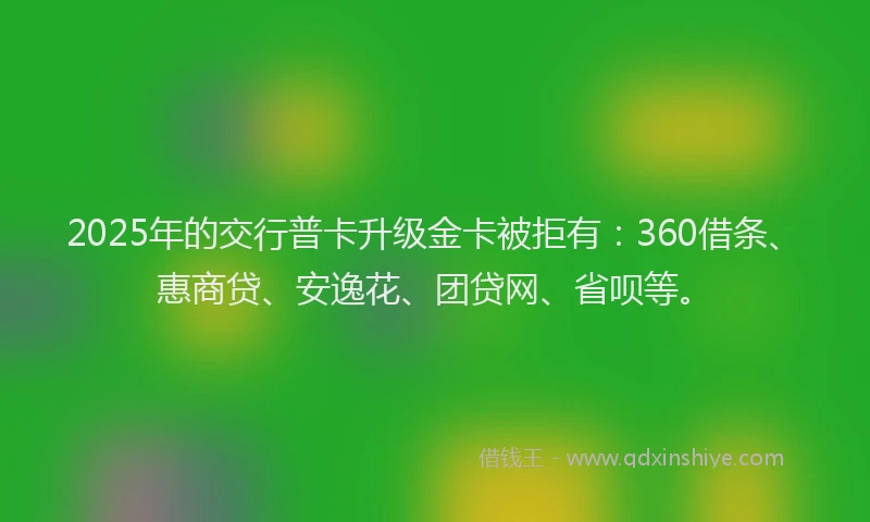 2025年的交行普卡升级金卡被拒有：360借条、惠商贷、安逸花、团贷网、省呗等。