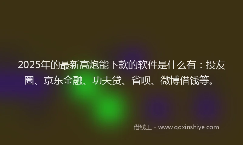 2025年的最新高炮能下款的软件是什么有：投友圈、京东金融、功夫贷、省呗、微博借钱等。