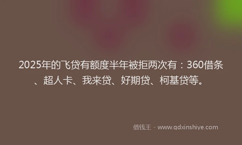2025年的飞贷有额度半年被拒两次有：360借条、超人卡、我来贷、好期贷、柯基贷等。