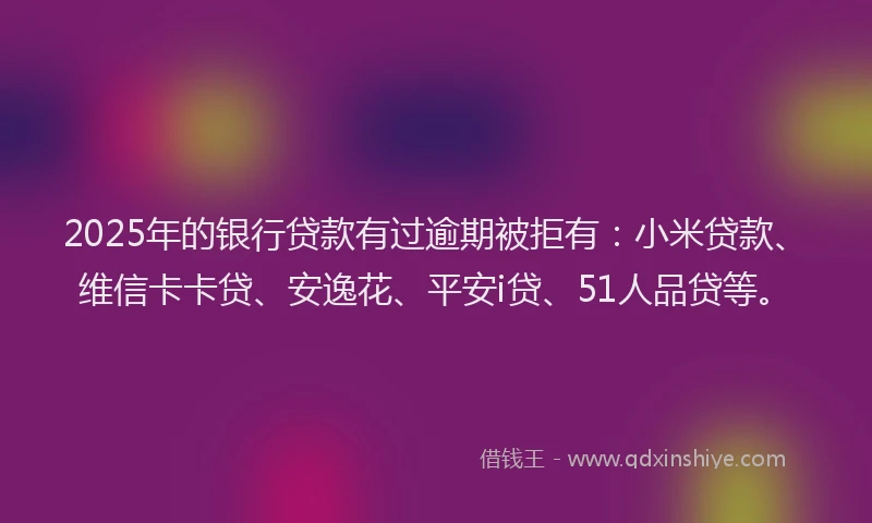 2025年的银行贷款有过逾期被拒有：小米贷款、维信卡卡贷、安逸花、平安i贷、51人品贷等。
