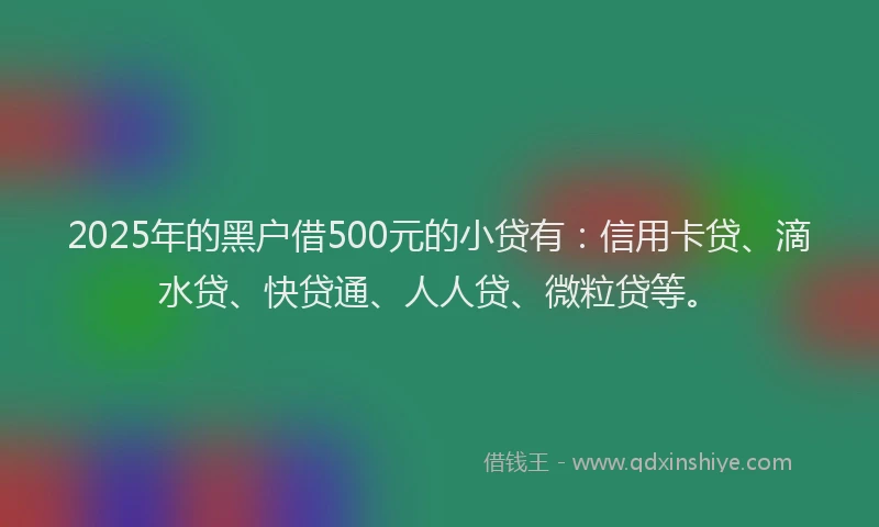 2025年的黑户借500元的小贷有：信用卡贷、滴水贷、快贷通、人人贷、微粒贷等。